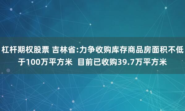 杠杆期权股票 吉林省:力争收购库存商品房面积不低于100万平方米  目前已收购39.7万平方米