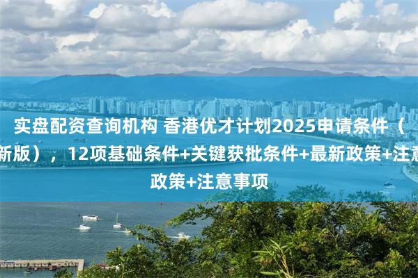 实盘配资查询机构 香港优才计划2025申请条件（12月新版），12项基础条件+关键获批条件+最新政策+注意事项