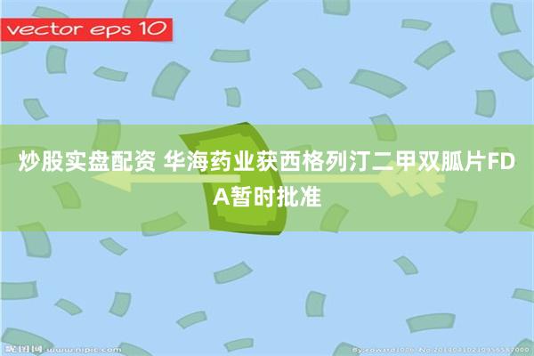 炒股实盘配资 华海药业获西格列汀二甲双胍片FDA暂时批准