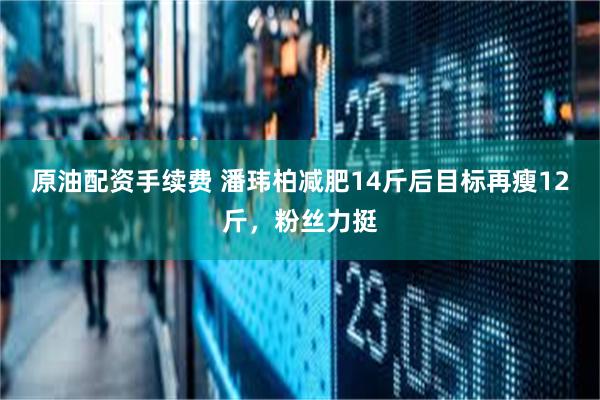 原油配资手续费 潘玮柏减肥14斤后目标再瘦12斤，粉丝力挺