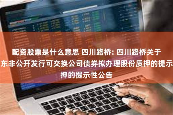 配资股票是什么意思 四川路桥: 四川路桥关于控股股东非公开发行可交换公司债券拟办理股份质押的提示性公告