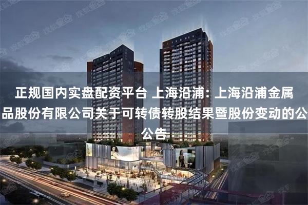 正规国内实盘配资平台 上海沿浦: 上海沿浦金属制品股份有限公司关于可转债转股结果暨股份变动的公告