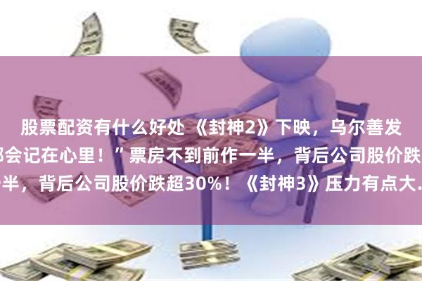 股票配资有什么好处 《封神2》下映，乌尔善发文：“批评、建议等都会记在心里！”票房不到前作一半，背后公司股价跌超30%！《封神3》压力有点大……