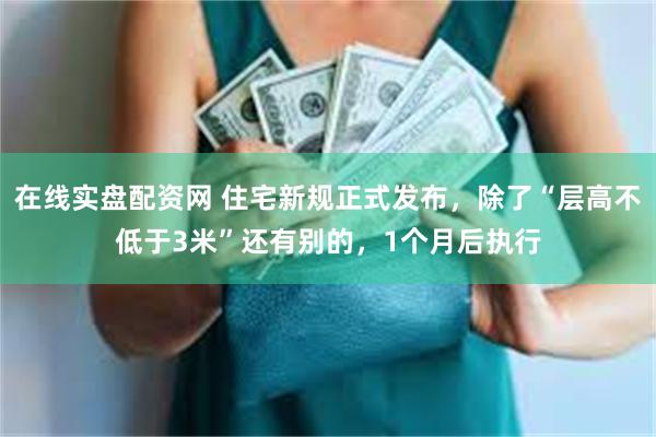 在线实盘配资网 住宅新规正式发布，除了“层高不低于3米”还有别的，1个月后执行