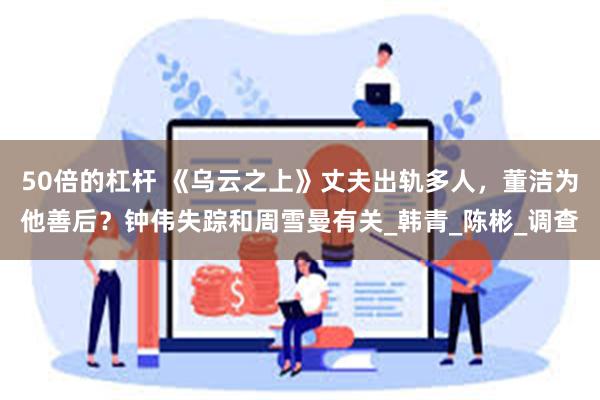 50倍的杠杆 《乌云之上》丈夫出轨多人，董洁为他善后？钟伟失踪和周雪曼有关_韩青_陈彬_调查