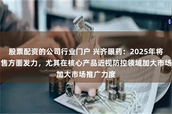 股票配资的公司行业门户 兴齐眼药：2025年将继续在销售方面发力，尤其在核心产品近视防控领域加大市场推广力度