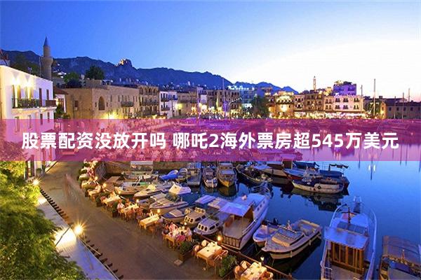 股票配资没放开吗 哪吒2海外票房超545万美元
