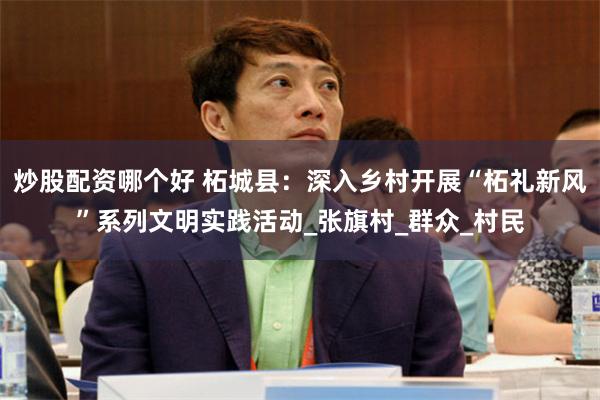 炒股配资哪个好 柘城县：深入乡村开展“柘礼新风”系列文明实践活动_张旗村_群众_村民