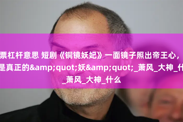 股票杠杆意思 短剧《铜镜妖妃》一面镜子照出帝王心，谁才是真正的&quot;妖&quot;_萧风_大神_什么