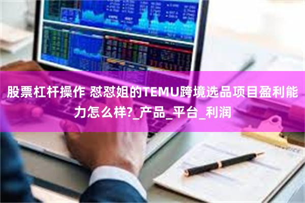 股票杠杆操作 怼怼姐的TEMU跨境选品项目盈利能力怎么样?_产品_平台_利润