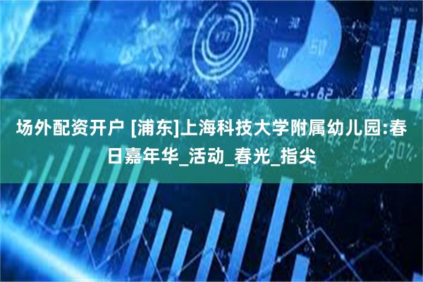 场外配资开户 [浦东]上海科技大学附属幼儿园:春日嘉年华_活动_春光_指尖