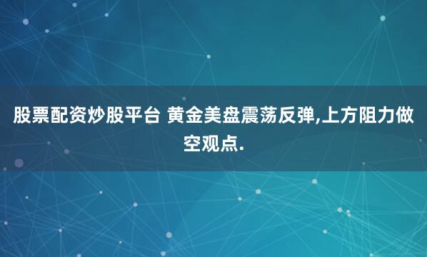 股票配资炒股平台 黄金美盘震荡反弹,上方阻力做空观点.