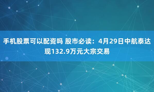 手机股票可以配资吗 股市必读：4月29日中航泰达现132.9万元大宗交易