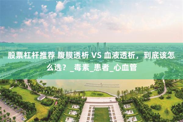股票杠杆推荐 腹膜透析 VS 血液透析，到底该怎么选？_毒素_患者_心血管