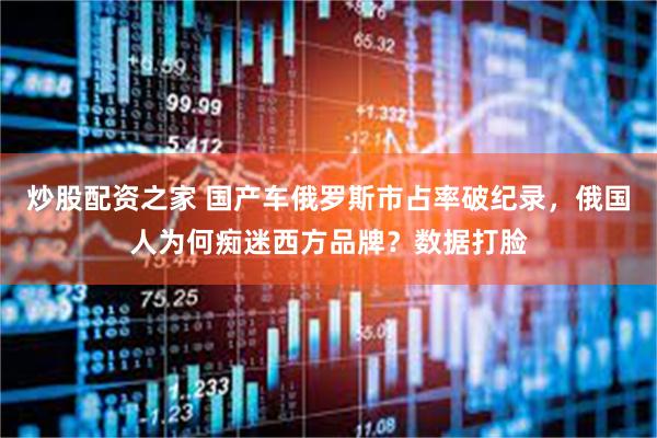 炒股配资之家 国产车俄罗斯市占率破纪录，俄国人为何痴迷西方品牌？数据打脸