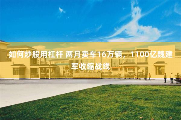 如何炒股用杠杆 两月卖车16万辆，1100亿魏建军收缩战线