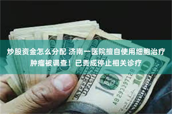 炒股资金怎么分配 济南一医院擅自使用细胞治疗肿瘤被调查！已责成停止相关诊疗