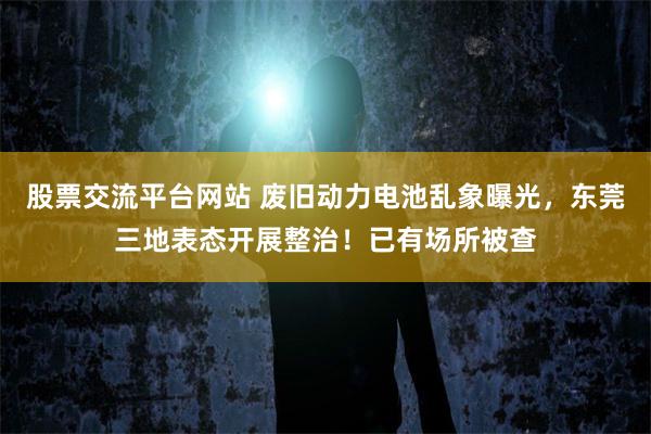 股票交流平台网站 废旧动力电池乱象曝光，东莞三地表态开展整治！已有场所被查