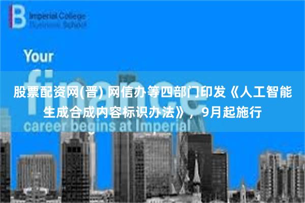 股票配资网(晋) 网信办等四部门印发《人工智能生成合成内容标识办法》，9月起施行
