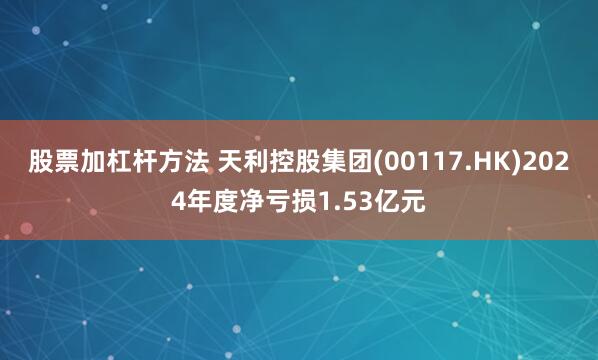 股票加杠杆方法 天利控股集团(00117.HK)2024年度净亏损1.53亿元