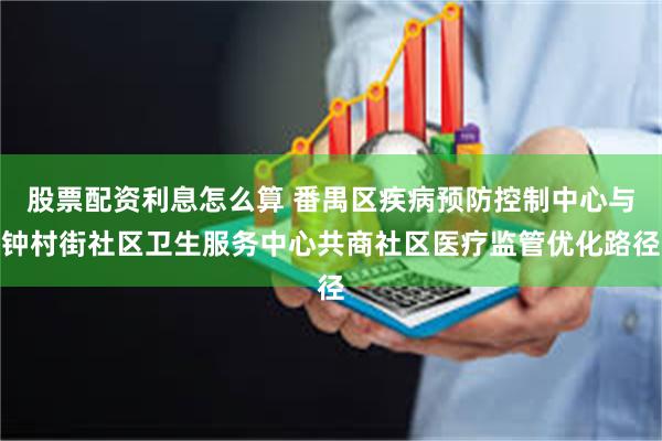 股票配资利息怎么算 番禺区疾病预防控制中心与钟村街社区卫生服务中心共商社区医疗监管优化路径
