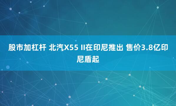 股市加杠杆 北汽X55 II在印尼推出 售价3.8亿印尼盾起