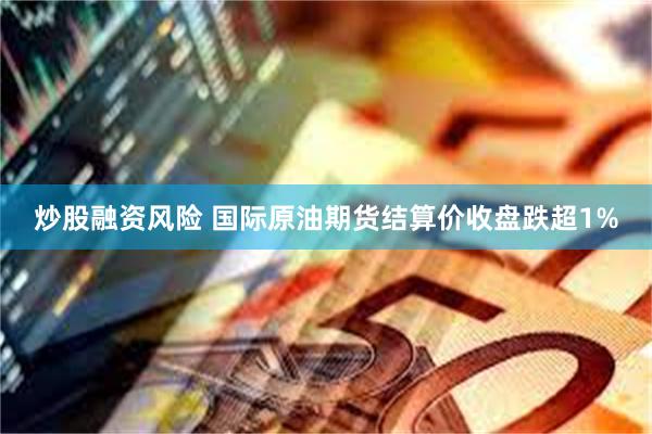 炒股融资风险 国际原油期货结算价收盘跌超1%
