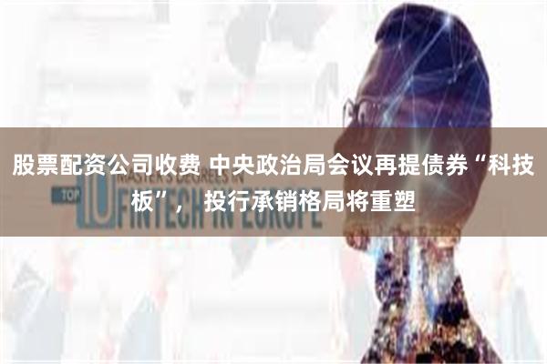 股票配资公司收费 中央政治局会议再提债券“科技板”， 投行承销格局将重塑