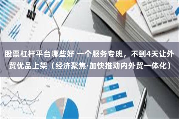 股票杠杆平台哪些好 一个服务专班，不到4天让外贸优品上架（经济聚焦·加快推动内外贸一体化）