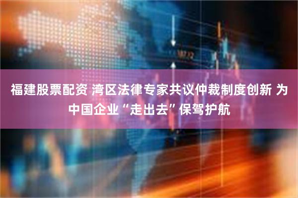 福建股票配资 湾区法律专家共议仲裁制度创新 为中国企业“走出去”保驾护航