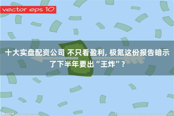 十大实盘配资公司 不只看盈利, 极氪这份报告暗示了下半年要出“王炸”?