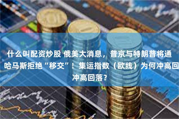 什么叫配资炒股 俄美大消息，普京与特朗普将通话！哈马斯拒绝“移交”！集运指数（欧线）为何冲高回落？
