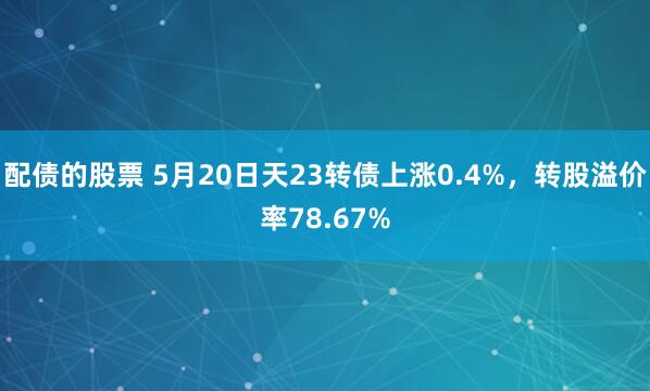 配债的股票 5月20日天23转债上涨0.4%，转股溢价率78.67%