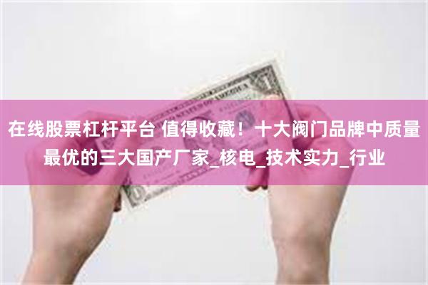 在线股票杠杆平台 值得收藏！十大阀门品牌中质量最优的三大国产厂家_核电_技术实力_行业