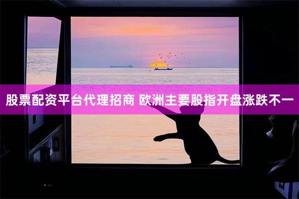 股票配资平台代理招商 欧洲主要股指开盘涨跌不一