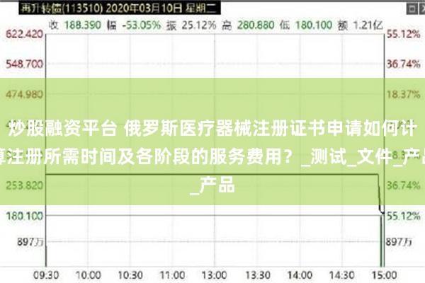 炒股融资平台 俄罗斯医疗器械注册证书申请如何计算注册所需时间及各阶段的服务费用？_测试_文件_产品