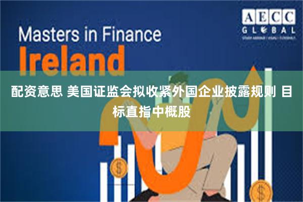 配资意思 美国证监会拟收紧外国企业披露规则 目标直指中概股
