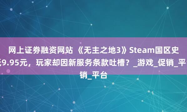 网上证劵融资网站 《无主之地3》Steam国区史低9.95元，玩家却因新服务条款吐槽？_游戏_促销_平台