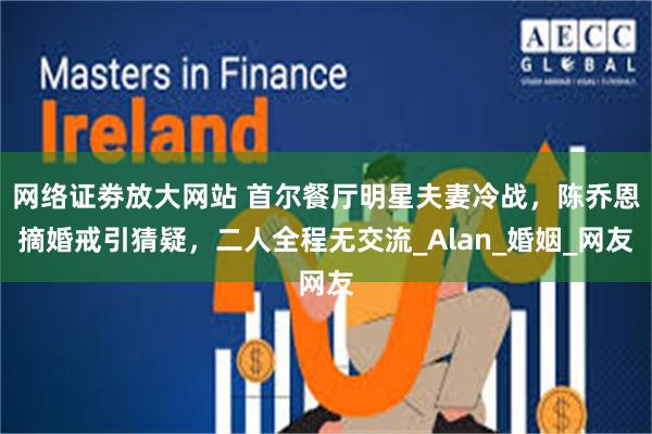 网络证劵放大网站 首尔餐厅明星夫妻冷战，陈乔恩摘婚戒引猜疑，二人全程无交流_Alan_婚姻_网友