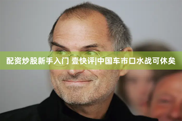 配资炒股新手入门 壹快评|中国车市口水战可休矣
