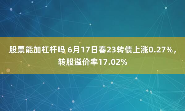 股票能加杠杆吗 6月17日春23转债上涨0.27%，转股溢价率17.02%