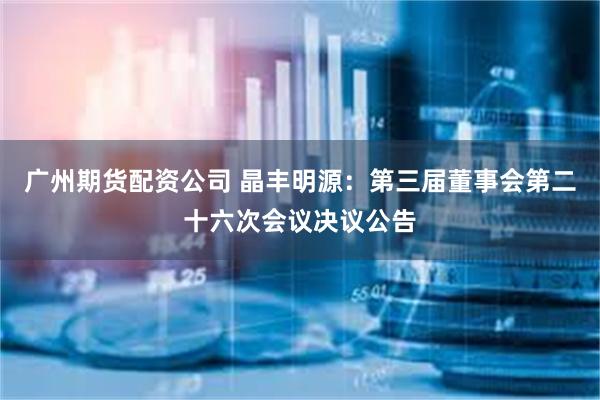 广州期货配资公司 晶丰明源：第三届董事会第二十六次会议决议公告
