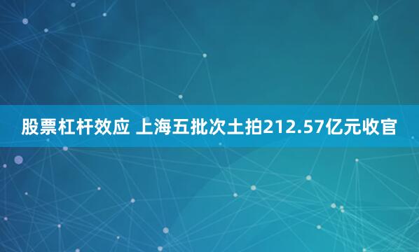 股票杠杆效应 上海五批次土拍212.57亿元收官