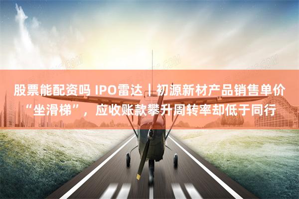 股票能配资吗 IPO雷达｜初源新材产品销售单价“坐滑梯”，应收账款攀升周转率却低于同行