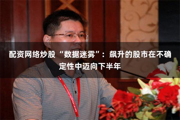 配资网络炒股 “数据迷雾”：飙升的股市在不确定性中迈向下半年