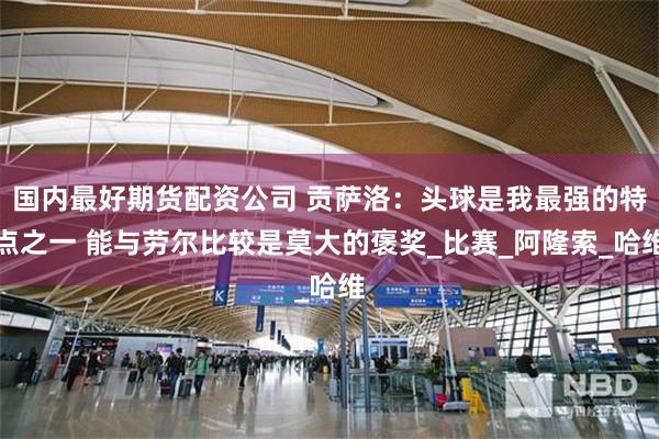 国内最好期货配资公司 贡萨洛：头球是我最强的特点之一 能与劳尔比较是莫大的褒奖_比赛_阿隆索_哈维