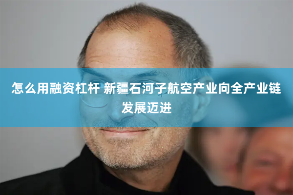 怎么用融资杠杆 新疆石河子航空产业向全产业链发展迈进
