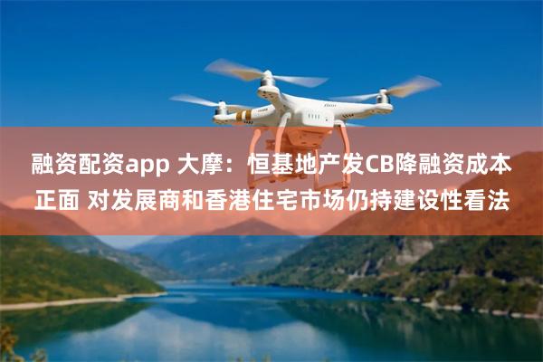 融资配资app 大摩：恒基地产发CB降融资成本正面 对发展商和香港住宅市场仍持建设性看法
