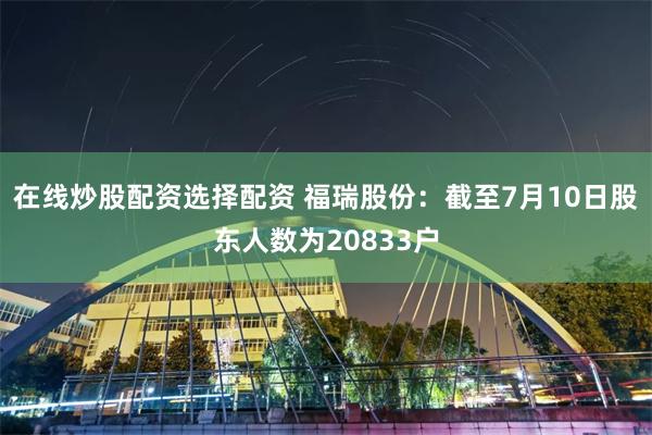 在线炒股配资选择配资 福瑞股份：截至7月10日股东人数为20833户