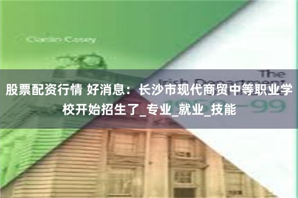 股票配资行情 好消息：长沙市现代商贸中等职业学校开始招生了_专业_就业_技能